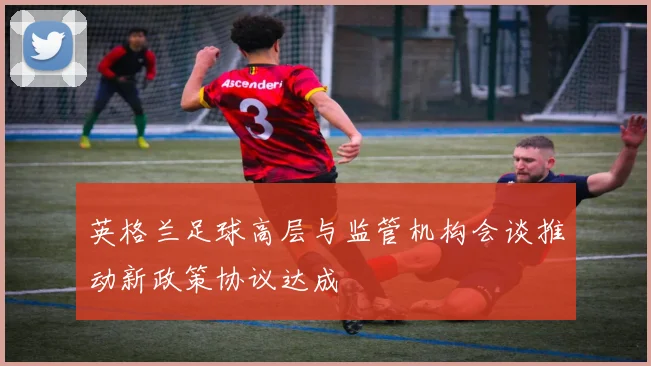 英格兰足球高层与监管机构会谈推动新政策协议达成